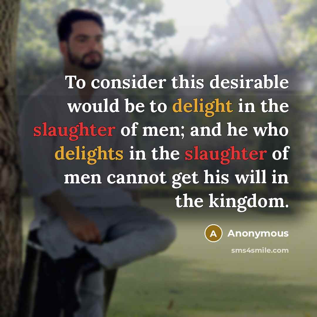 “To consider this desirable would be to delight in the slaughter of men; and he who delights in the slaughter of men cannot get his will in the kingdom.” quote by Anonymous