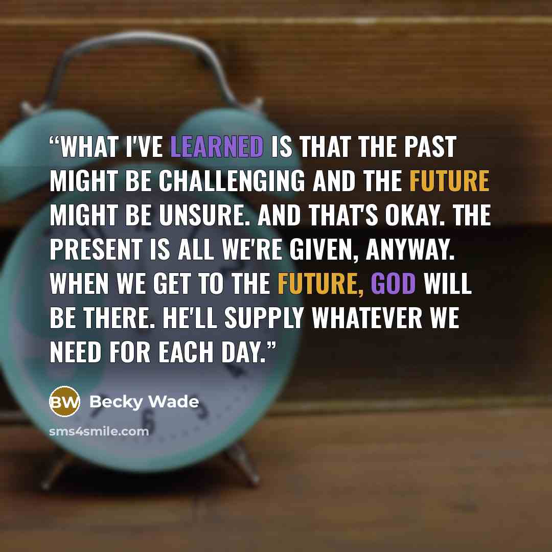 “What I've learned is that the past might be challenging and the future might be unsure. And that's okay. The present is all we're given, anyway. When we get to the future, God will be there. He'll supply whatever we need for each day.” quote by Becky Wade