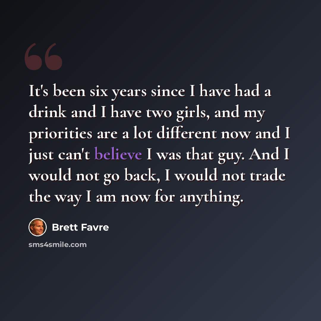 “It's been six years since I have had a drink and I have two girls, and my priorities are a lot different now and I just can't believe I was that guy. And I would not go back, I would not trade the way I am now for anything.” quote by Brett Favre