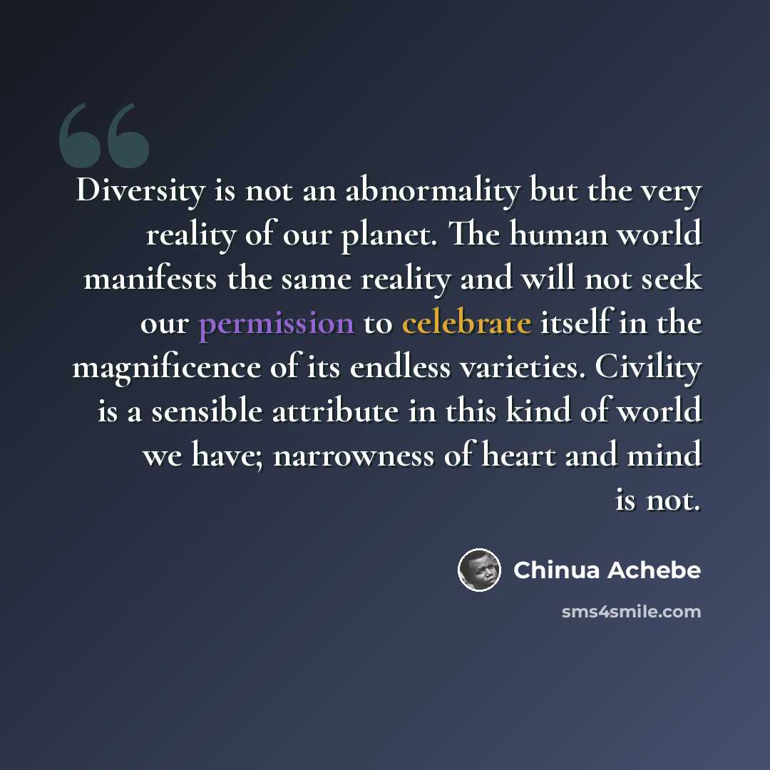 “Diversity is not an abnormality but the very reality of our planet. The human world manifests the same reality and will not seek our permission to celebrate itself in the magnificence of its endless varieties. Civility is a sensible attribute in this kind of world we have; narrowness of heart and…” quote by Chinua Achebe