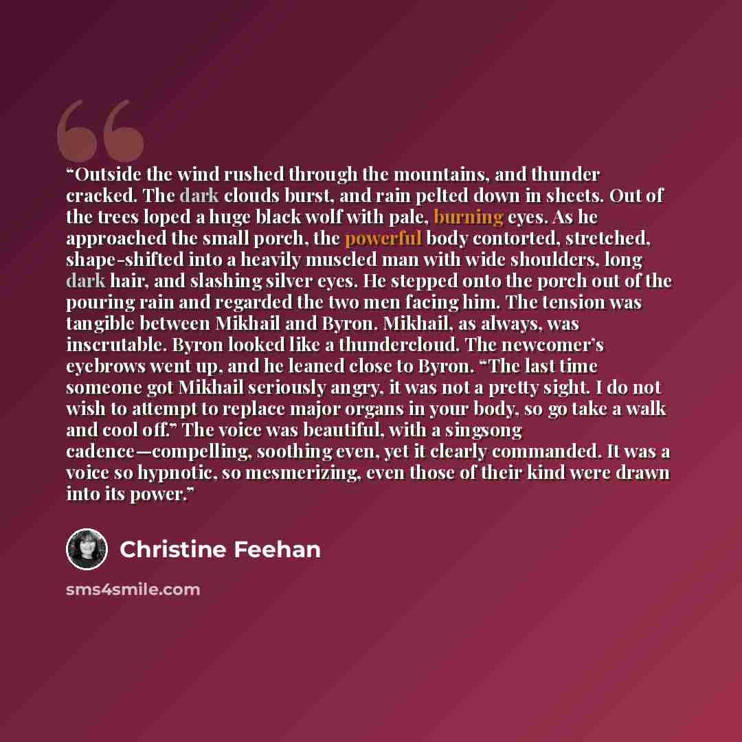 “Outside the wind rushed through the mountains, and thunder cracked. The dark clouds burst, and rain pelted down in sheets. Out of the trees loped a huge black wolf with pale, burning eyes. As he approached the small porch, the powerful body contorted, stretched, shape-shifted into a heavily…” quote by Christine Feehan
