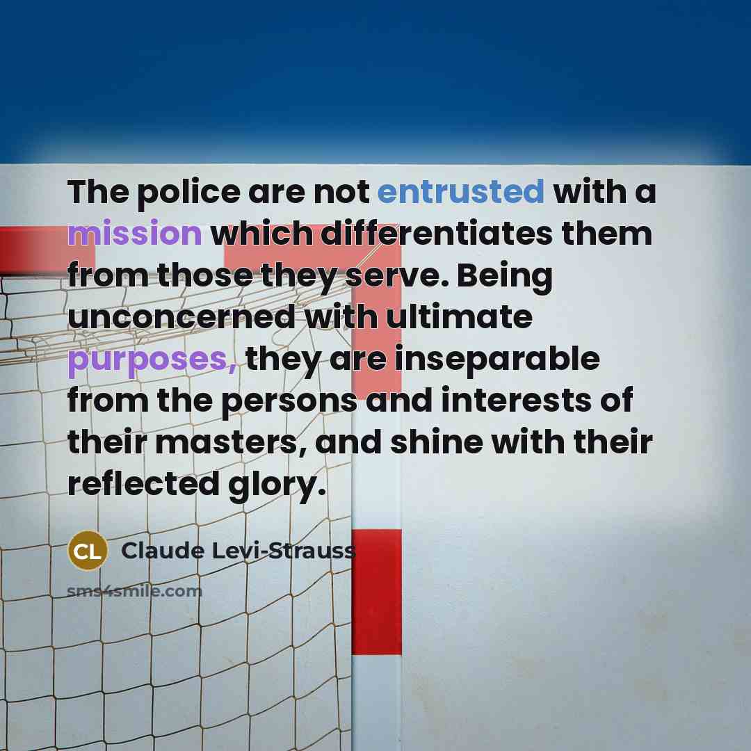 “The police are not entrusted with a mission which differentiates them from those they serve. Being unconcerned with ultimate purposes, they are inseparable from the persons and interests of their masters, and shine with their reflected glory.” quote by Claude Levi-Strauss