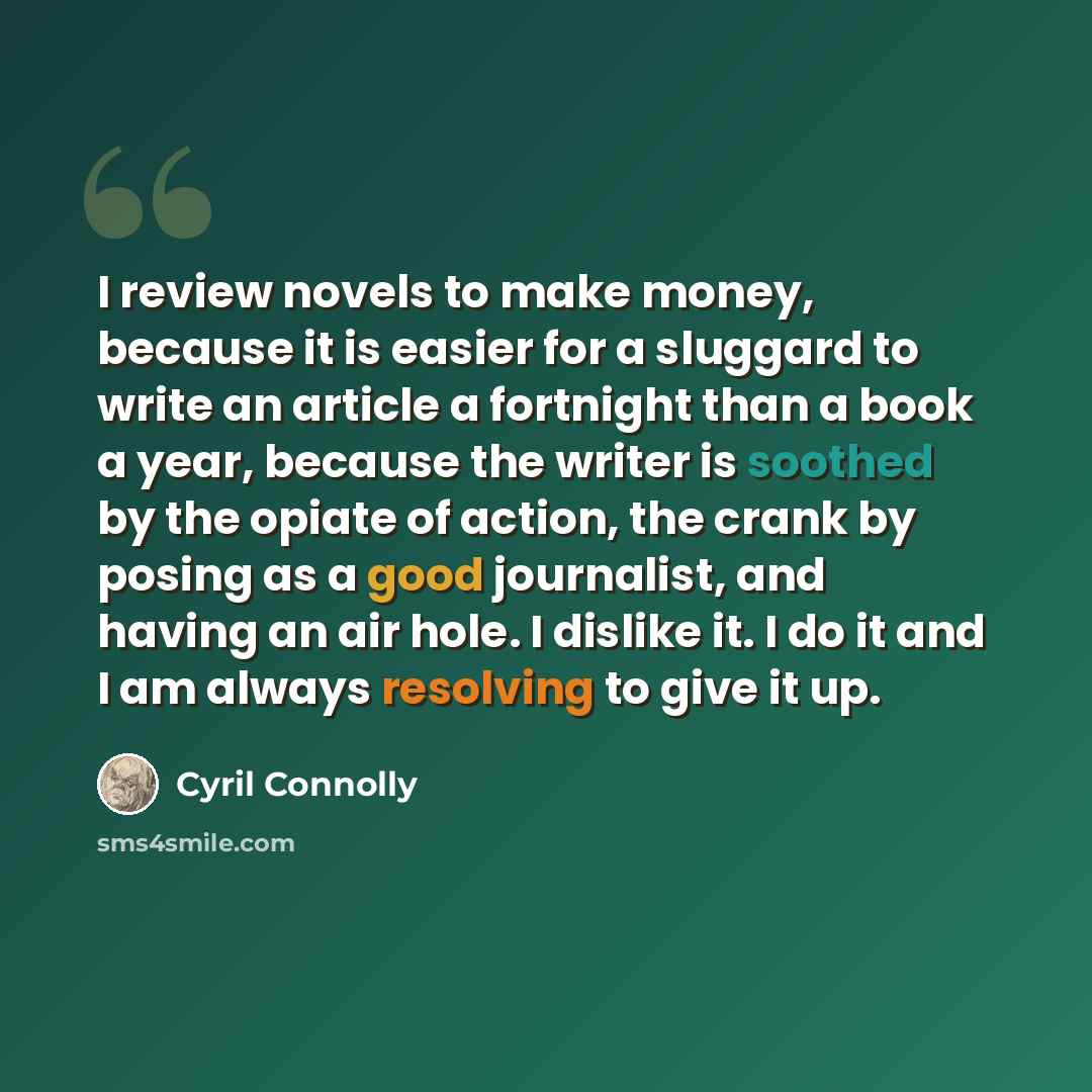 “I review novels to make money, because it is easier for a sluggard to write an article a fortnight than a book a year, because the writer is soothed by the opiate of action, the crank by posing as a good journalist, and having an air hole. I dislike it. I do it and I am always resolving to give it…” quote by Cyril Connolly