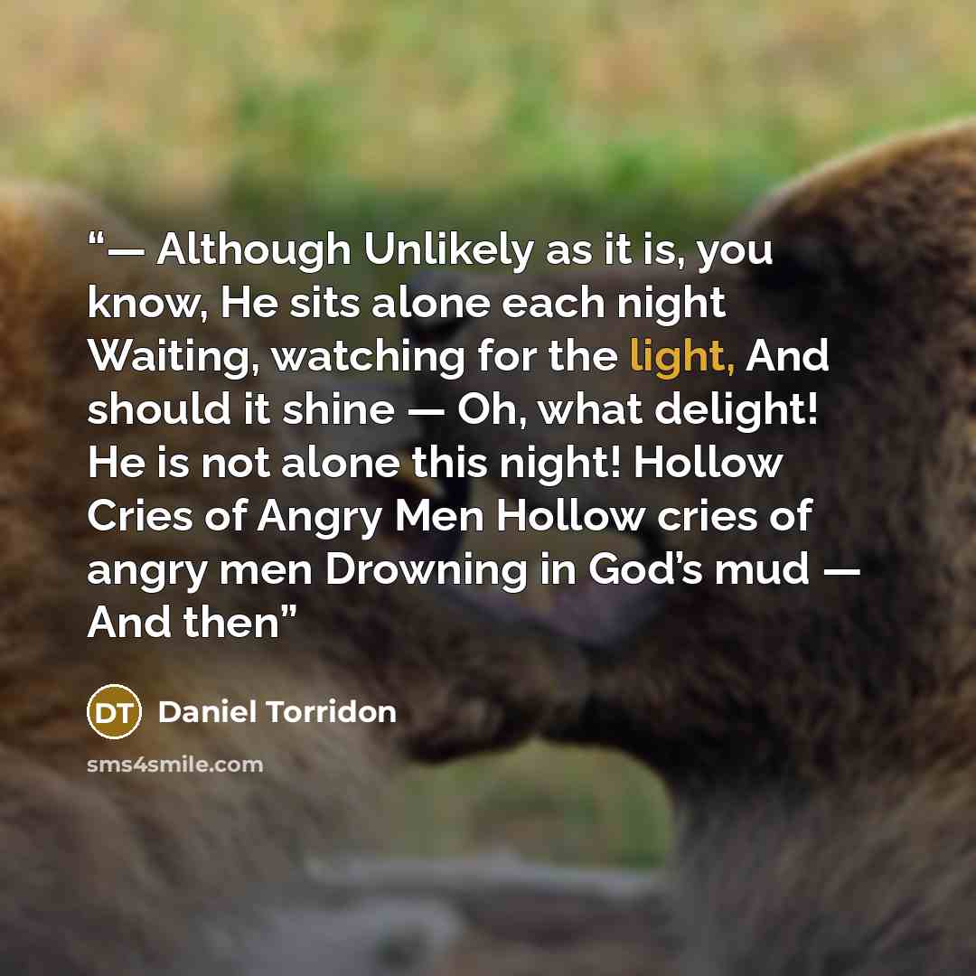 “— Although Unlikely as it is, you know, He sits alone each night Waiting, watching for the light, And should it shine — Oh, what delight! He is not alone this night! Hollow Cries of Angry Men Hollow cries of angry men Drowning in God’s mud — And then” quote by Daniel Torridon