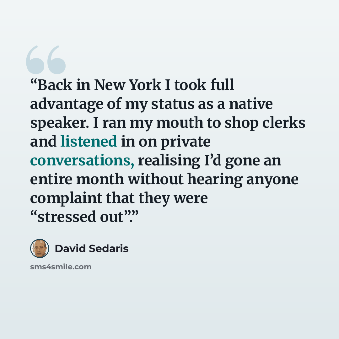 “Back in New York I took full advantage of my status as a native speaker. I ran my mouth to shop clerks and listened in on private conversations, realising I’d gone an entire month without hearing anyone complaint that they were “stressed out”.” quote by David Sedaris