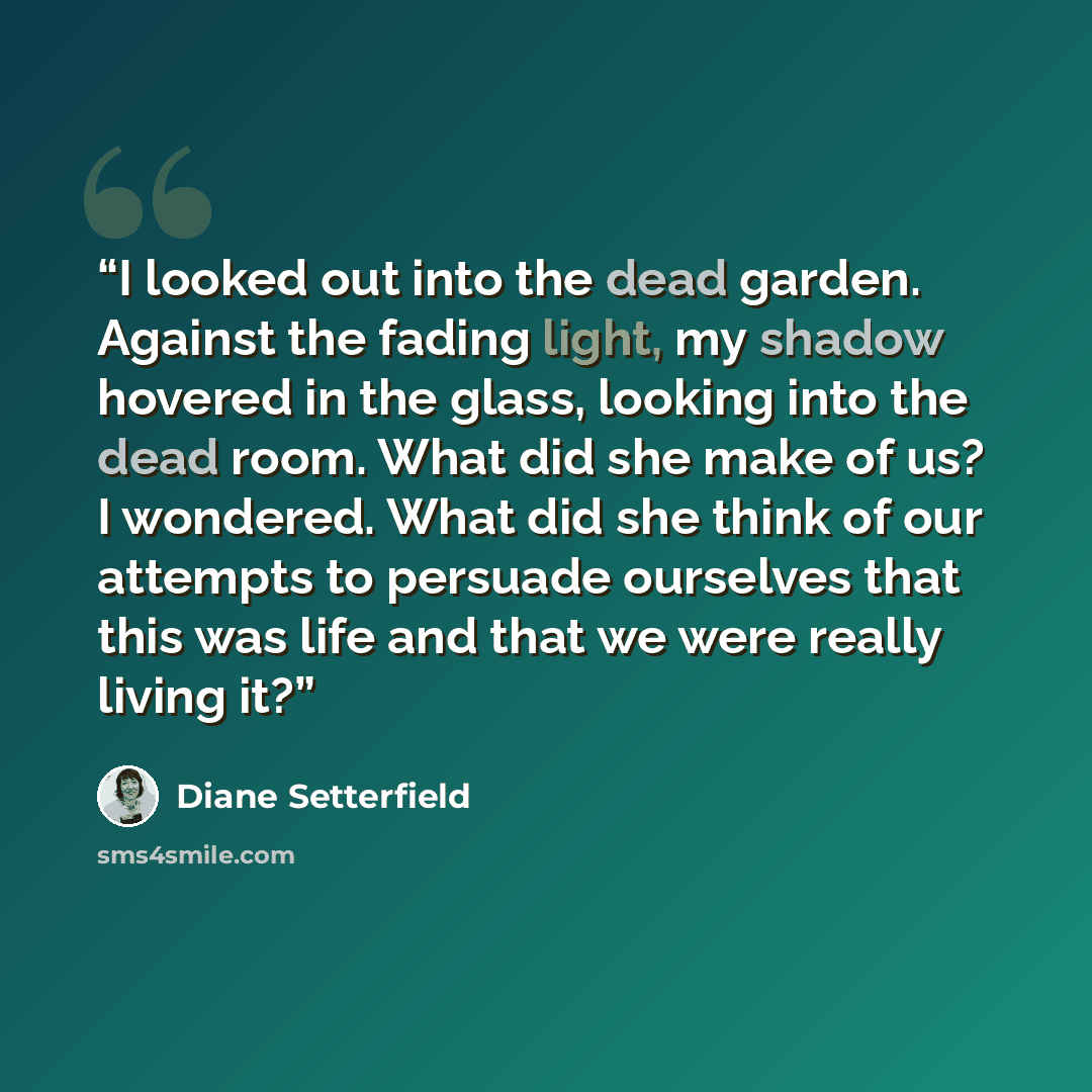 “I looked out into the dead garden. Against the fading light, my shadow hovered in the glass, looking into the dead room. What did she make of us? I wondered. What did she think of our attempts to persuade ourselves that this was life and that we were really living it?” quote by Diane Setterfield