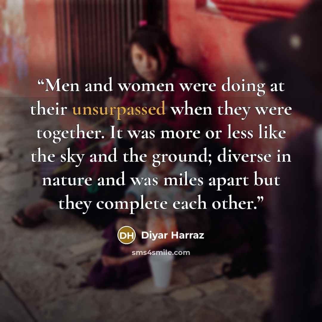 “Men and women were doing at their unsurpassed when they were together. It was more or less like the sky and the ground; diverse in nature and was miles apart but they complete each other.” quote by Diyar Harraz