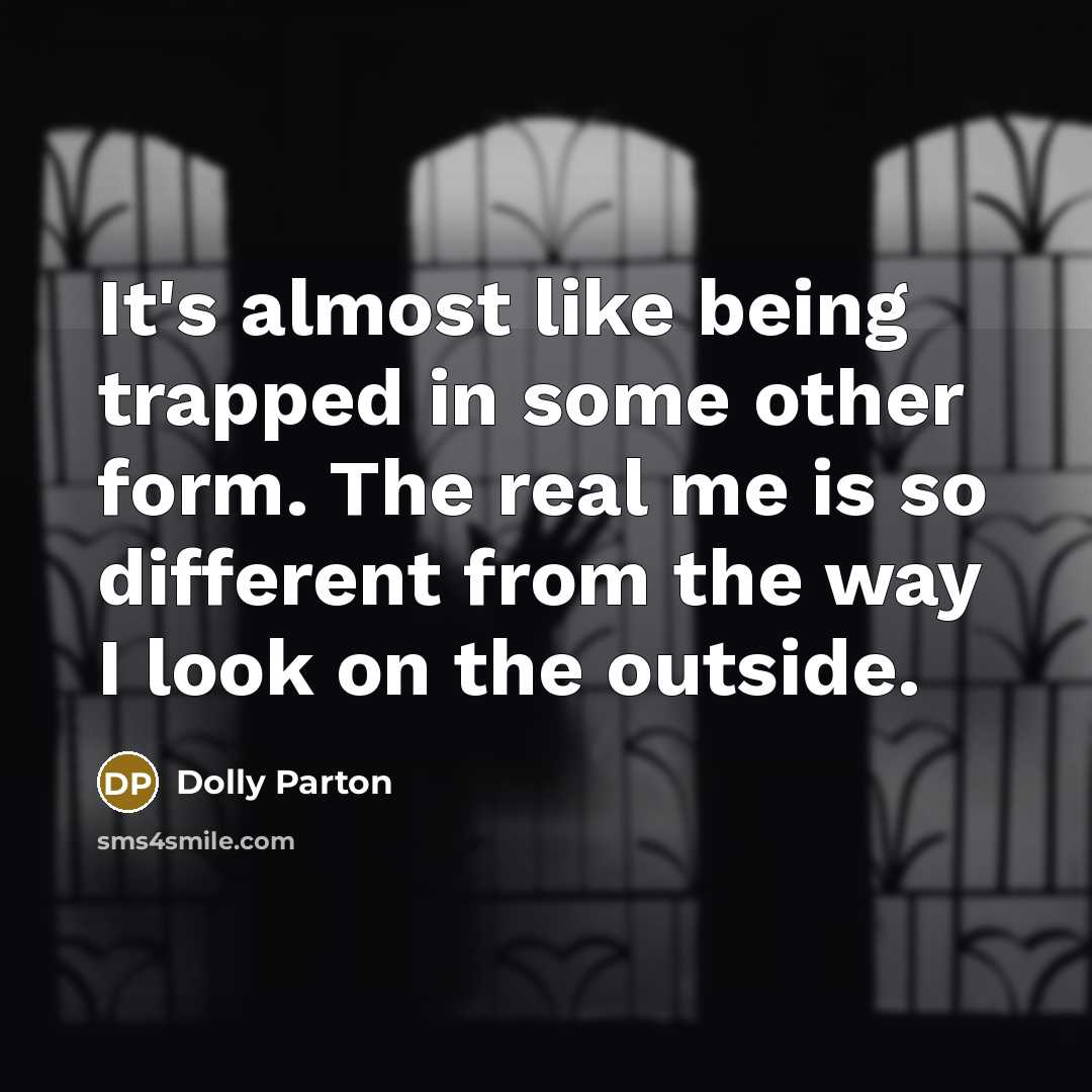 “It's almost like being trapped in some other form. The real me is so different from the way I look on the outside.” quote by Dolly Parton