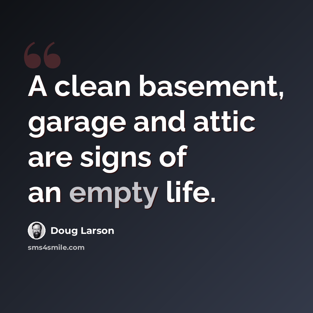 “A clean basement, garage and attic are signs of an empty life.” quote by Doug Larson