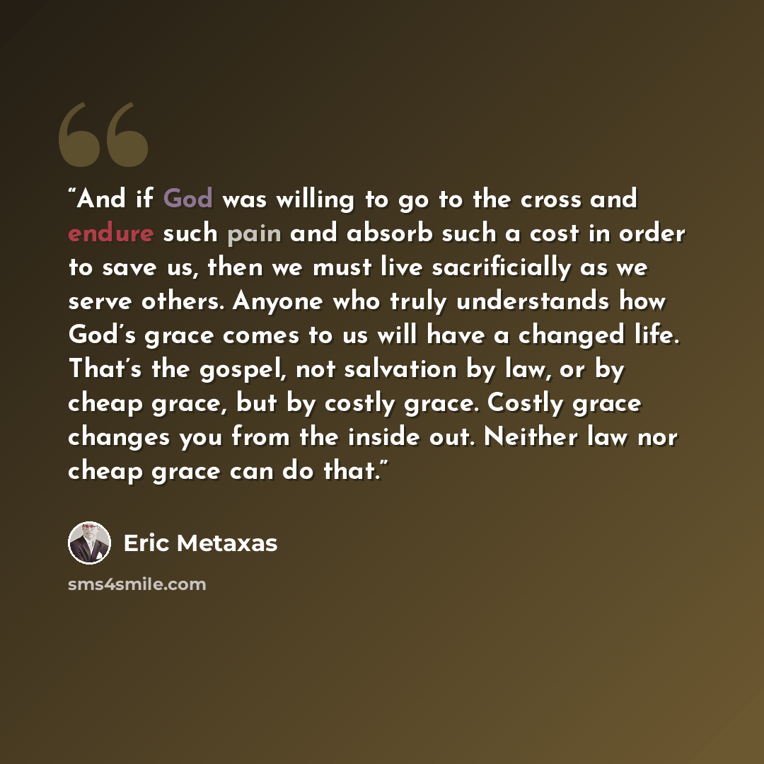 “And if God was willing to go to the cross and endure such pain and absorb such a cost in order to save us, then we must live sacrificially as we serve others. Anyone who truly understands how God’s grace comes to us will have a changed life. That’s the gospel, not salvation by law, or by cheap…” quote by Eric Metaxas