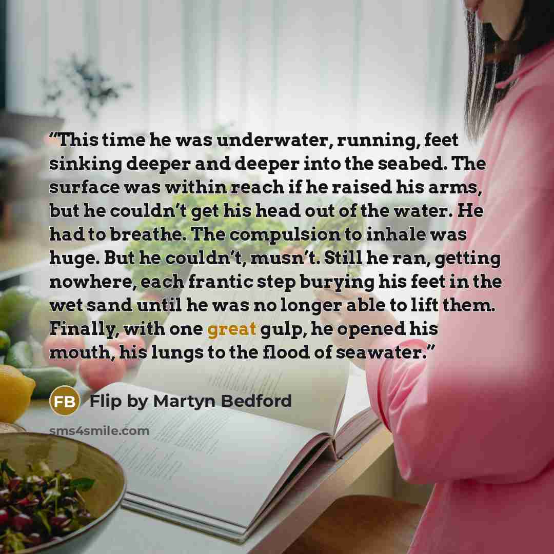 “This time he was underwater, running, feet sinking deeper and deeper into the seabed. The surface was within reach if he raised his arms, but he couldn’t get his head out of the water. He had to breathe. The compulsion to inhale was huge. But he couldn’t, musn’t. Still he ran, getting nowhere…” quote by Flip by Martyn Bedford