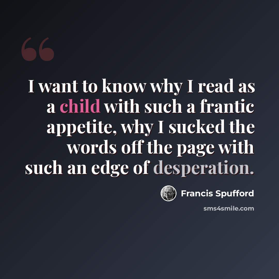 “I want to know why I read as a child with such a frantic appetite, why I sucked the words off the page with such an edge of desperation.” quote by Francis Spufford