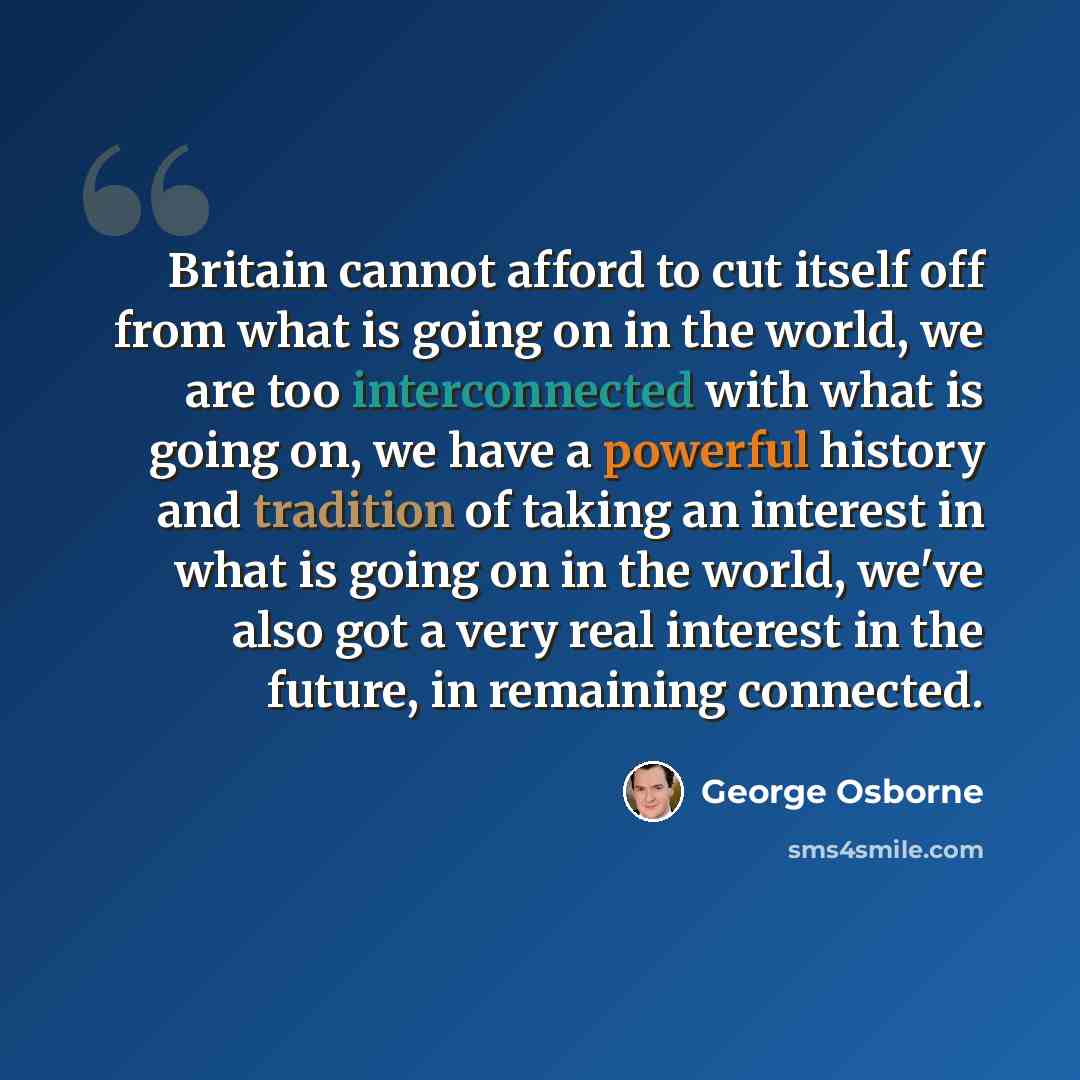 “Britain cannot afford to cut itself off from what is going on in the world, we are too interconnected with what is going on, we have a powerful history and tradition of taking an interest in what is going on in the world, we've also got a very real interest in the future, in remaining connected.” quote by George Osborne