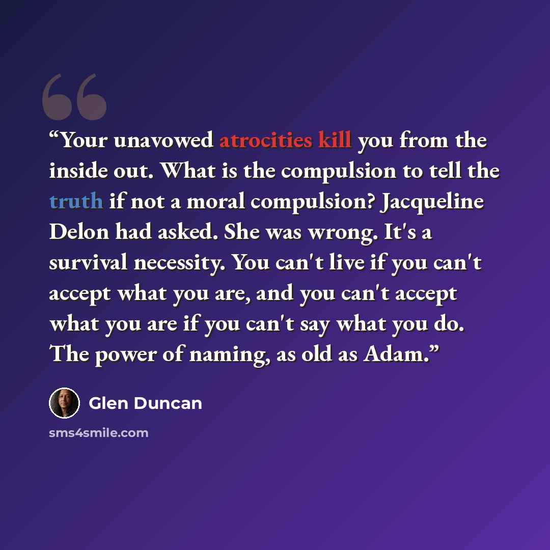 “Your unavowed atrocities kill you from the inside out. What is the compulsion to tell the truth if not a moral compulsion? Jacqueline Delon had asked. She was wrong. It's a survival necessity. You can't live if you can't accept what you are, and you can't accept what you are if you can't say what…” quote by Glen Duncan