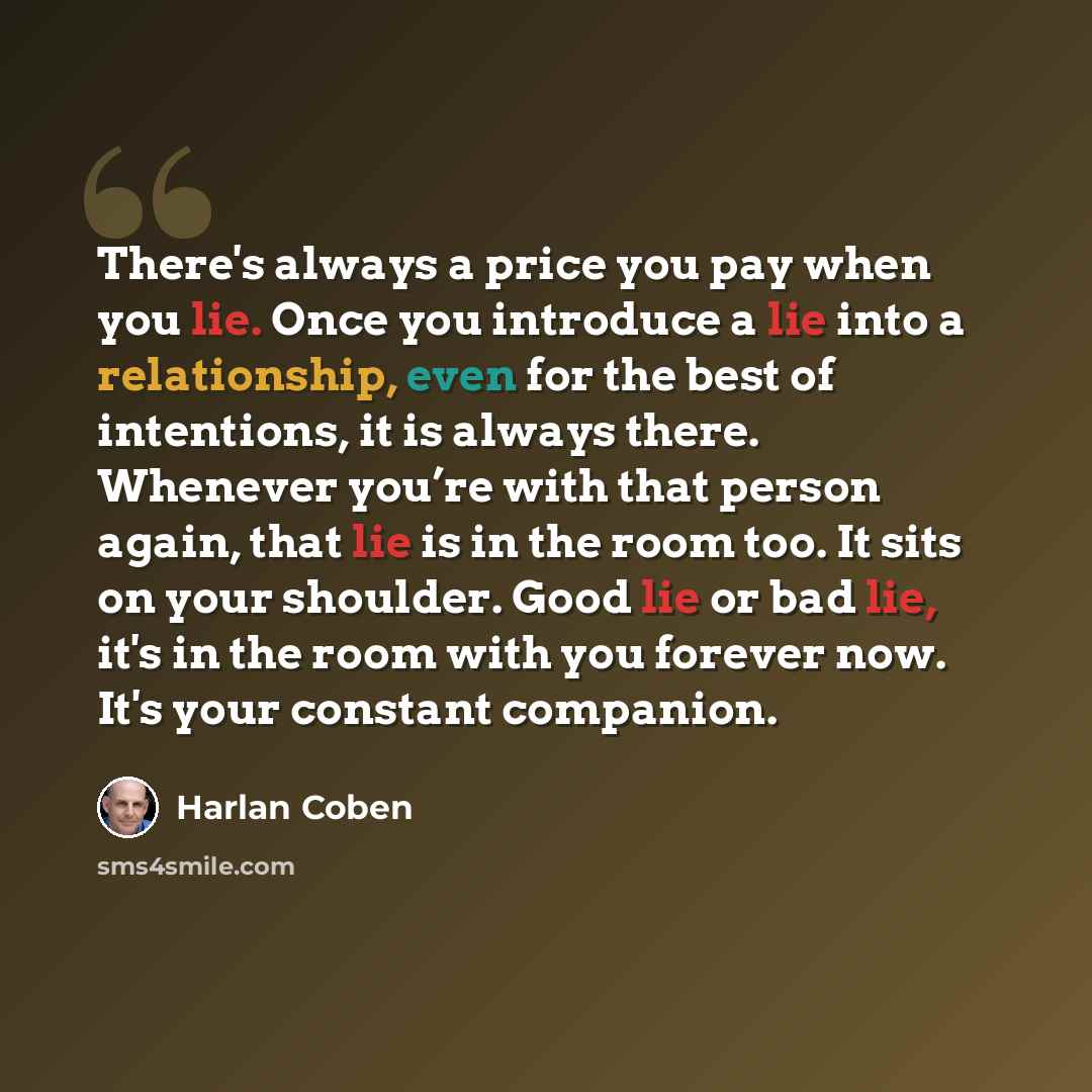 “There's always a price you pay when you lie. Once you introduce a lie into a relationship, even for the best of intentions, it is always there. Whenever you’re with that person again, that lie is in the room too. It sits on your shoulder. Good lie or bad lie, it's in the room with you forever now…” quote by Harlan Coben
