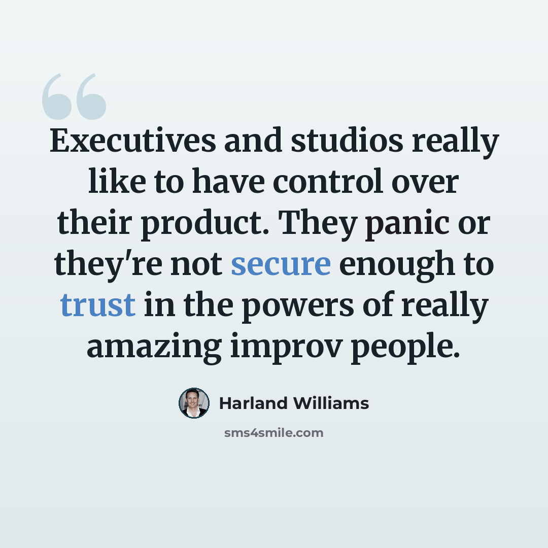 “Executives and studios really like to have control over their product. They panic or they're not secure enough to trust in the powers of really amazing improv people.” quote by Harland Williams