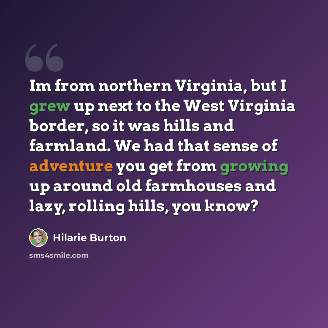 “Im from northern Virginia, but I grew up next to the West Virginia border, so it was hills and farmland. We had that sense of adventure you get from growing up around old farmhouses and lazy, rolling hills, you know?” quote by Hilarie Burton