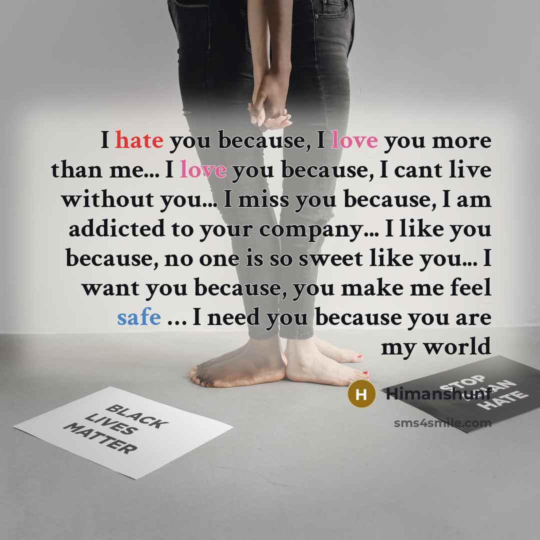 “I hate you because, I love you more than me... I love you because, I cant live without you... I miss you because, I am addicted to your company... I like you because, no one is so sweet like you... I want you because, you make me feel safe … I need you because you are my world” quote by Himanshunf