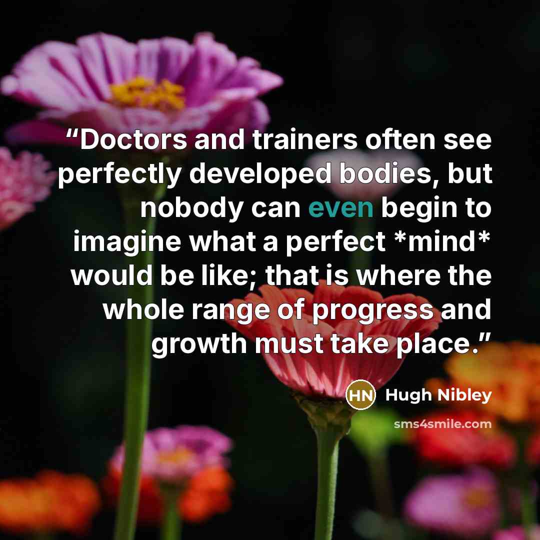 “Doctors and trainers often see perfectly developed bodies, but nobody can even begin to imagine what a perfect *mind* would be like; that is where the whole range of progress and growth must take place.” quote by Hugh Nibley
