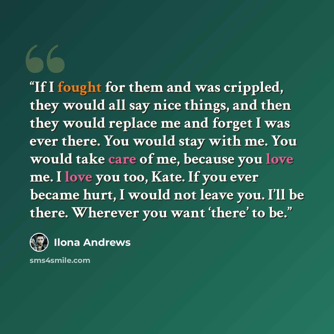 “If I fought for them and was crippled, they would all say nice things, and then they would replace me and forget I was ever there. You would stay with me. You would take care of me, because you love me. I love you too, Kate. If you ever became hurt, I would not leave you. I’ll be there. Wherever…” quote by Ilona Andrews