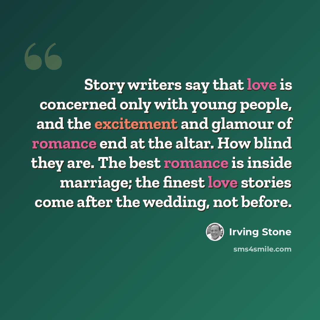 “Story writers say that love is concerned only with young people, and the excitement and glamour of romance end at the altar. How blind they are. The best romance is inside marriage; the finest love stories come after the wedding, not before.” quote by Irving Stone