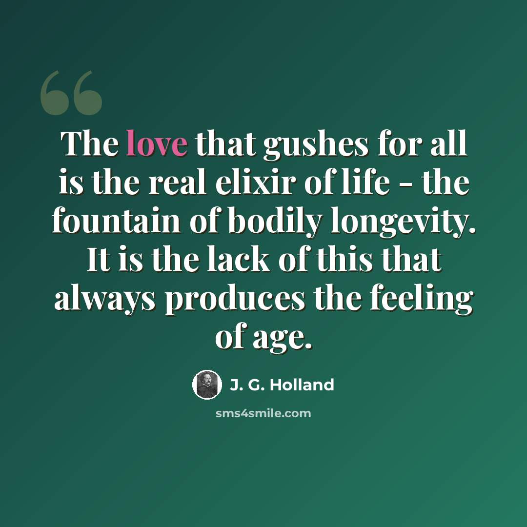 “The love that gushes for all is the real elixir of life - the fountain of bodily longevity. It is the lack of this that always produces the feeling of age.” quote by J. G. Holland