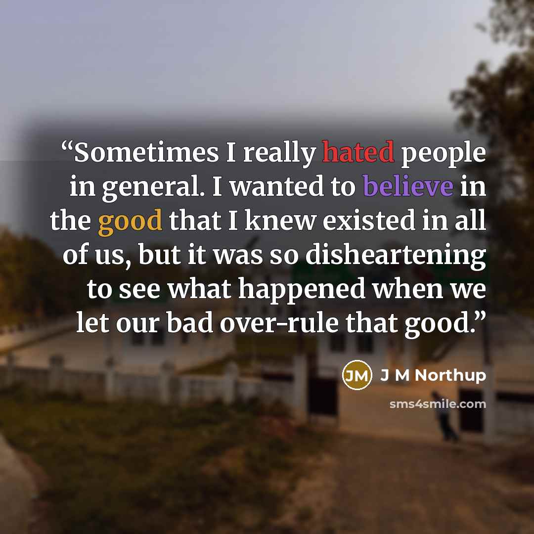 “Sometimes I really hated people in general. I wanted to believe in the good that I knew existed in all of us, but it was so disheartening to see what happened when we let our bad over-rule that good.” quote by J M Northup