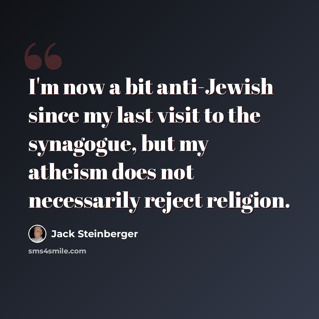 “I'm now a bit anti-Jewish since my last visit to the synagogue, but my atheism does not necessarily reject religion.” quote by Jack Steinberger