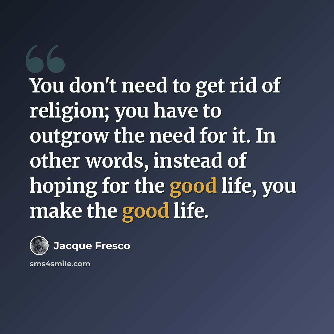 “You don't need to get rid of religion; you have to outgrow the need for it. In other words, instead of hoping for the good life, you make the good life.” quote by Jacque Fresco