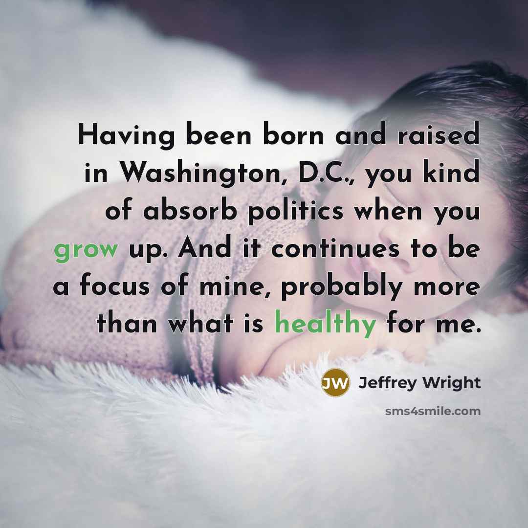“Having been born and raised in Washington, D.C., you kind of absorb politics when you grow up. And it continues to be a focus of mine, probably more than what is healthy for me.” quote by Jeffrey Wright