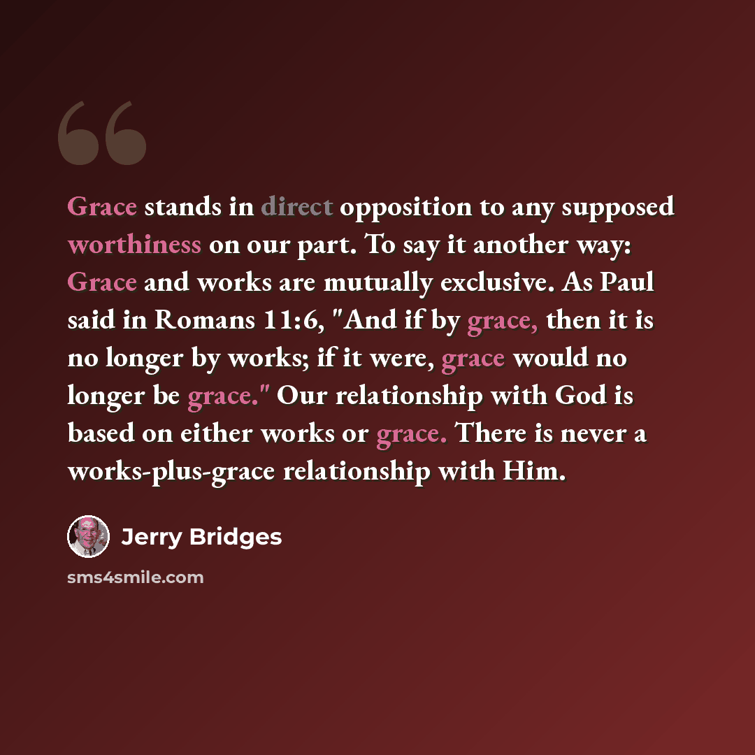 “Grace stands in direct opposition to any supposed worthiness on our part. To say it another way: Grace and works are mutually exclusive. As Paul said in Romans 11:6, "And if by grace, then it is no longer by works; if it were, grace would no longer be grace." Our relationship with God is based on…” quote by Jerry Bridges