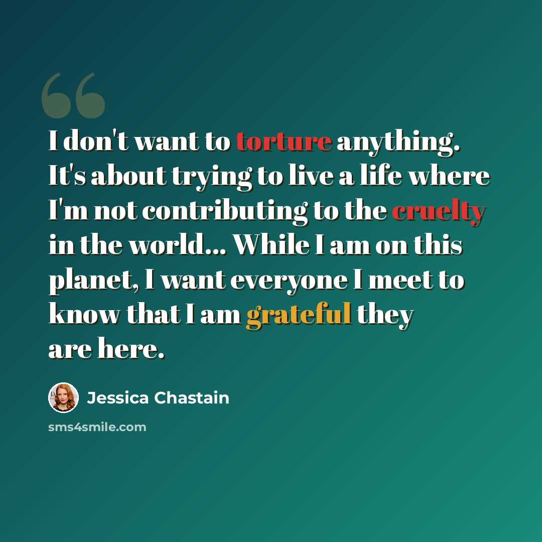 “I don't want to torture anything. It's about trying to live a life where I'm not contributing to the cruelty in the world... While I am on this planet, I want everyone I meet to know that I am grateful they are here.” quote by Jessica Chastain