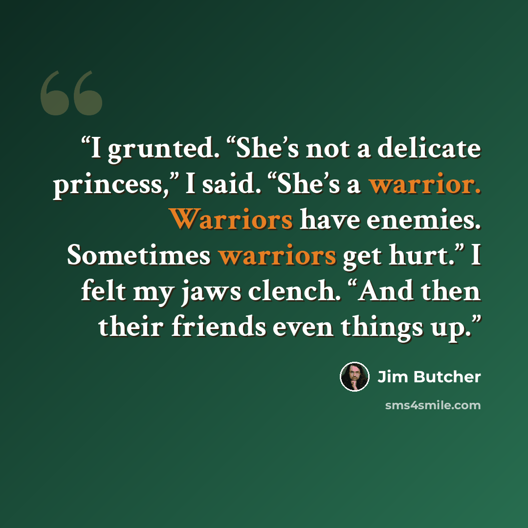 “I grunted. “She’s not a delicate princess,” I said. “She’s a warrior. Warriors have enemies. Sometimes warriors get hurt.” I felt my jaws clench. “And then their friends even things up.” quote by Jim Butcher
