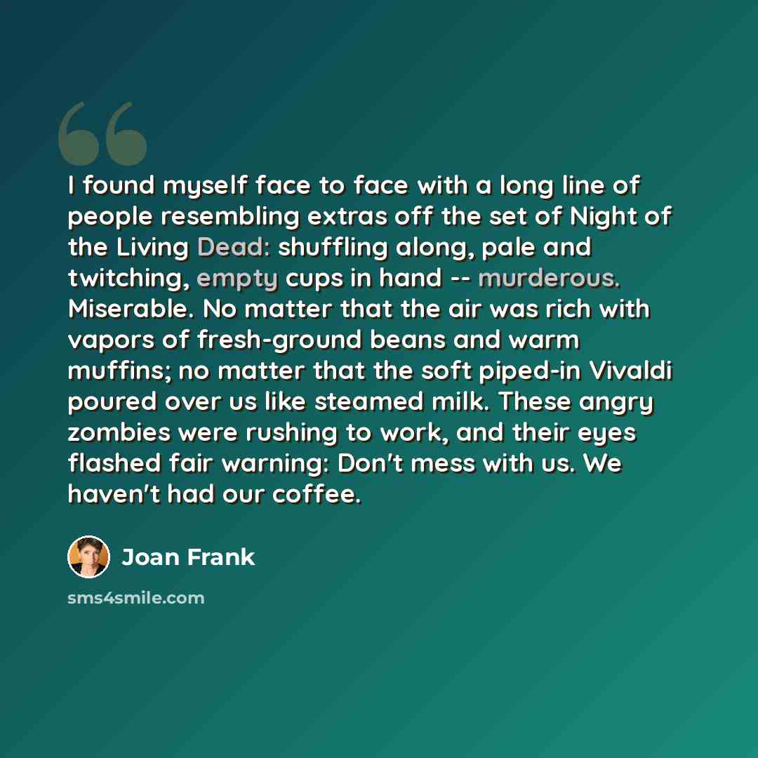 “I found myself face to face with a long line of people resembling extras off the set of Night of the Living Dead: shuffling along, pale and twitching, empty cups in hand -- murderous. Miserable. No matter that the air was rich with vapors of fresh-ground beans and warm muffins; no matter that the…” quote by Joan Frank