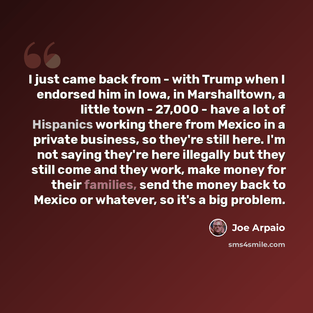 “I just came back from - with Trump when I endorsed him in Iowa, in Marshalltown, a little town - 27,000 - have a lot of Hispanics working there from Mexico in a private business, so they're still here. I'm not saying they're here illegally but they still come and they work, make money for their…” quote by Joe Arpaio