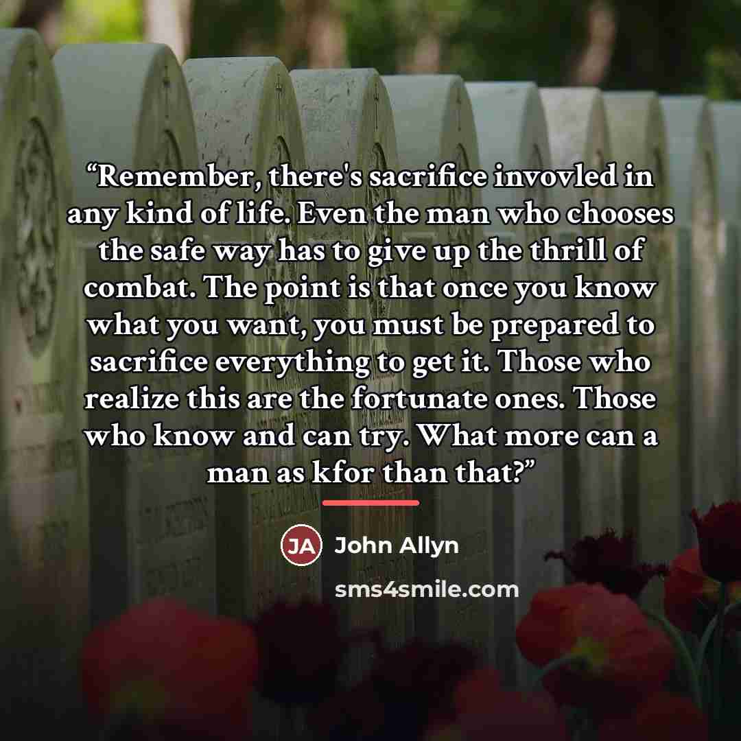 “Remember, there's sacrifice invovled in any kind of life. Even the man who chooses the safe way has to give up the thrill of combat. The point is that once you know what you want, you must be prepared to sacrifice everything to get it. Those who realize this are the fortunate ones. Those who know…” quote by John Allyn