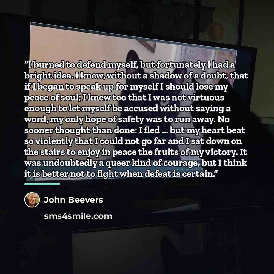 “I burned to defend myself, but fortunately I had a bright idea. I knew, without a shadow of a doubt, that if I began to speak up for myself I should lose my peace of soul; I knew too that I was not virtuous enough to let myself be accused without saying a word, my only hope of safety was to run…” quote by John Beevers