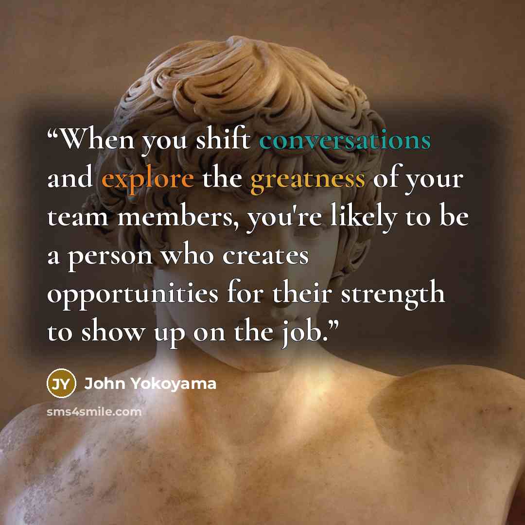 “When you shift conversations and explore the greatness of your team members, you're likely to be a person who creates opportunities for their strength to show up on the job.” quote by John Yokoyama