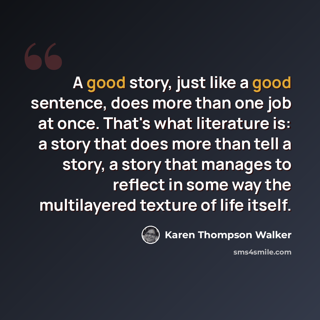 “A good story, just like a good sentence, does more than one job at once. That's what literature is: a story that does more than tell a story, a story that manages to reflect in some way the multilayered texture of life itself.” quote by Karen Thompson Walker