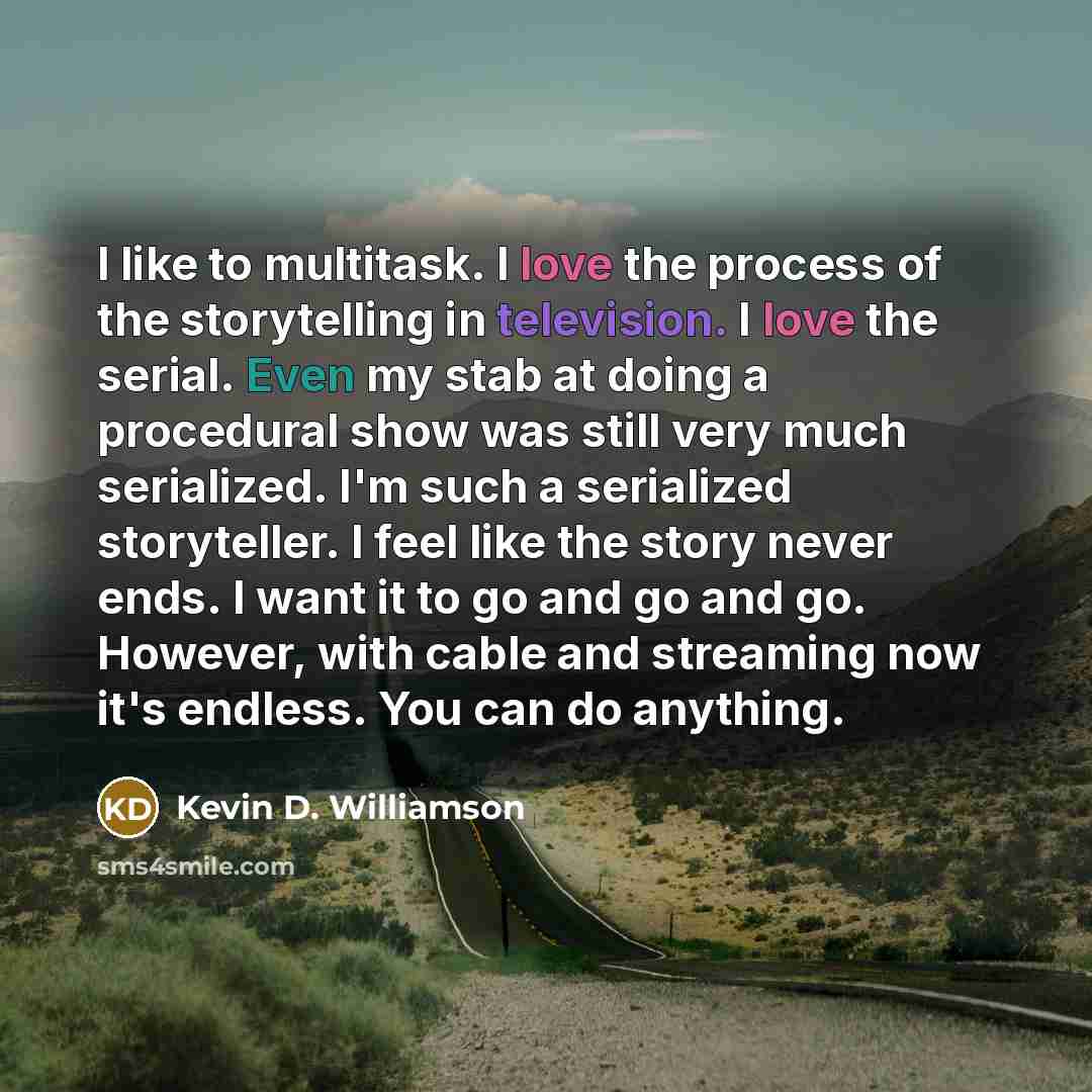 “I like to multitask. I love the process of the storytelling in television. I love the serial. Even my stab at doing a procedural show was still very much serialized. I'm such a serialized storyteller. I feel like the story never ends. I want it to go and go and go. However, with cable and…” quote by Kevin D. Williamson