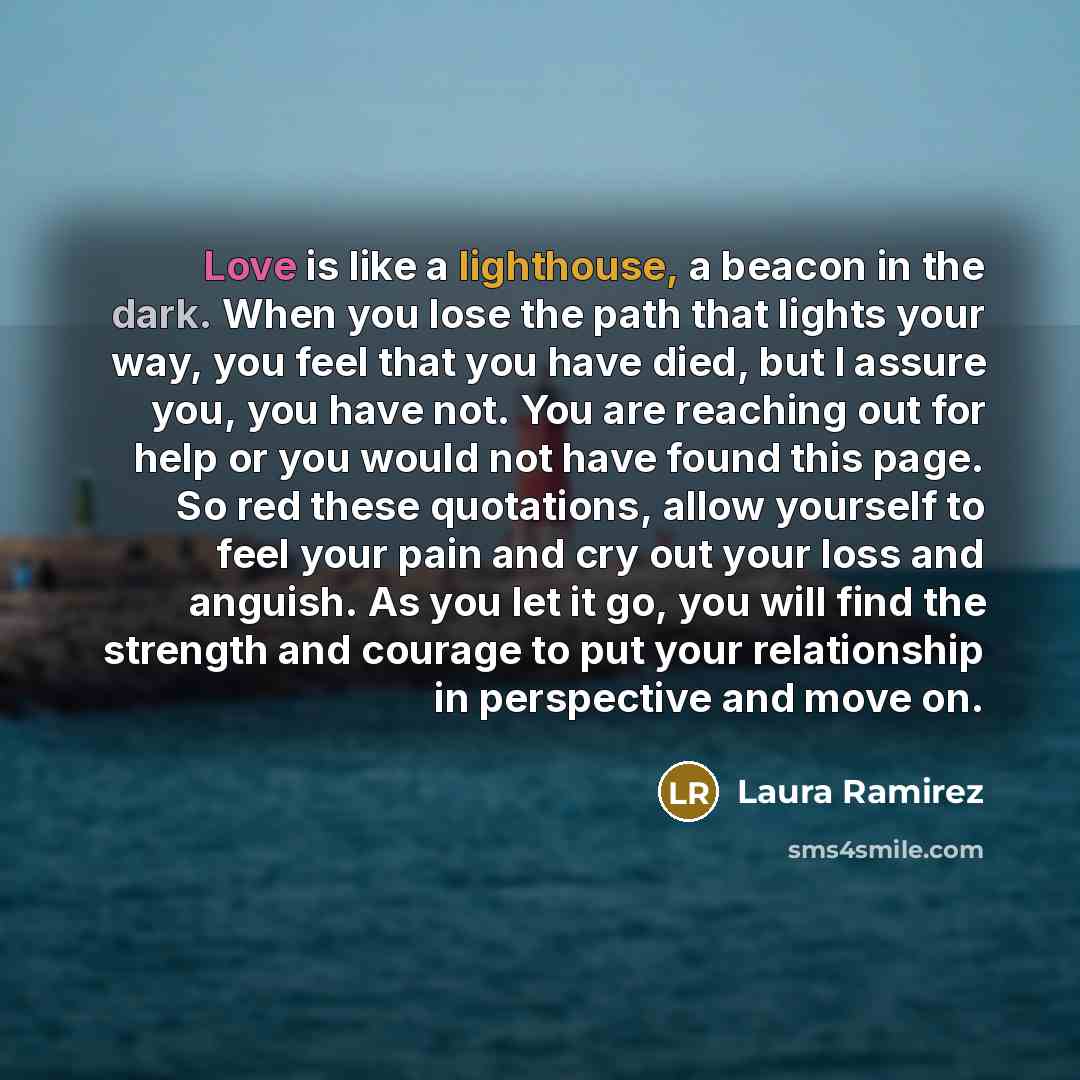 “Love is like a lighthouse, a beacon in the dark. When you lose the path that lights your way, you feel that you have died, but I assure you, you have not. You are reaching out for help or you would not have found this page. So red these quotations, allow yourself to feel your pain and cry out your…” quote by Laura Ramirez