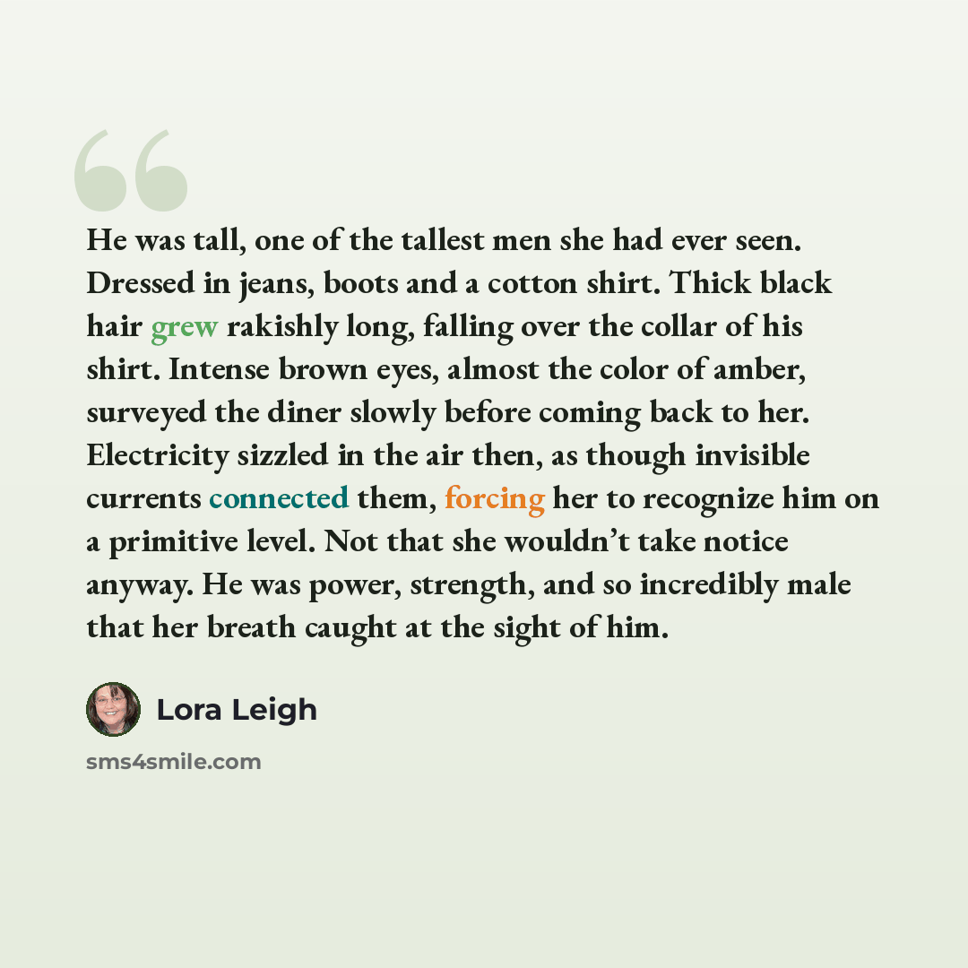 “He was tall, one of the tallest men she had ever seen. Dressed in jeans, boots and a cotton shirt. Thick black hair grew rakishly long, falling over the collar of his shirt. Intense brown eyes, almost the color of amber, surveyed the diner slowly before coming back to her. Electricity sizzled in…” quote by Lora Leigh
