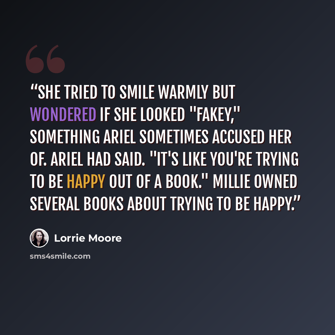 “She tried to smile warmly but wondered if she looked "fakey," something Ariel sometimes accused her of. Ariel had said. "It's like you're trying to be happy out of a book." Millie owned several books about trying to be happy.” quote by Lorrie Moore