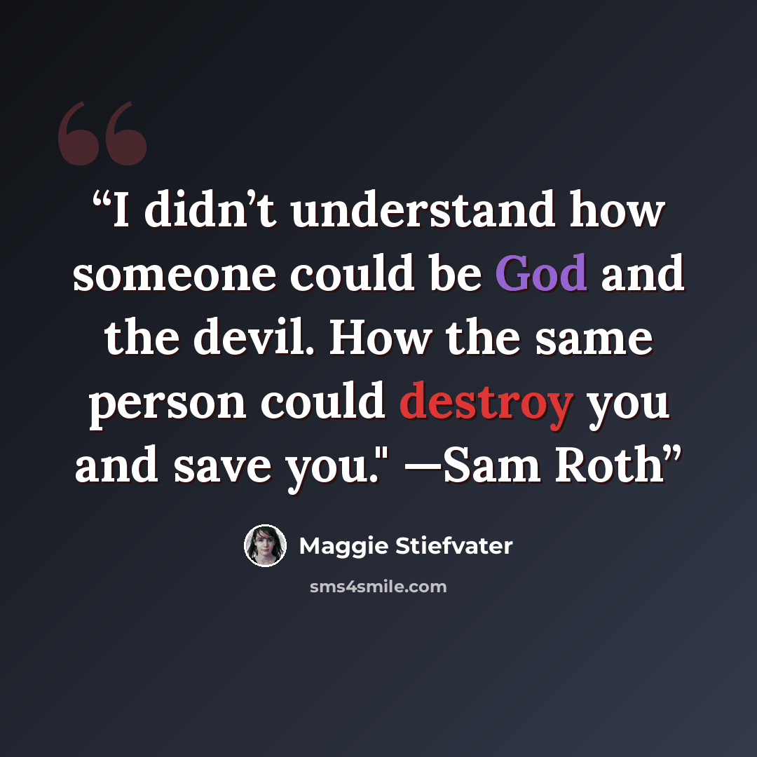 “I didn’t understand how someone could be God and the devil. How the same person could destroy you and save you." —Sam Roth” quote by Maggie Stiefvater