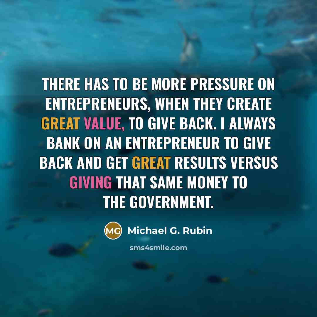 “There has to be more pressure on entrepreneurs, when they create great value, to give back. I always bank on an entrepreneur to give back and get great results versus giving that same money to the government.” quote by Michael G. Rubin