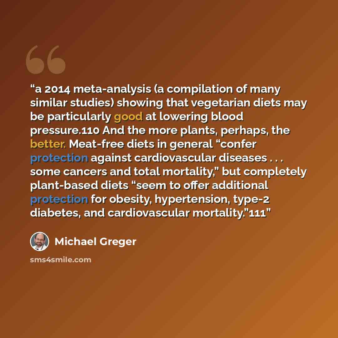 “a 2014 meta-analysis (a compilation of many similar studies) showing that vegetarian diets may be particularly good at lowering blood pressure.110 And the more plants, perhaps, the better. Meat-free diets in general “confer protection against cardiovascular diseases . . . some cancers and total…” quote by Michael Greger