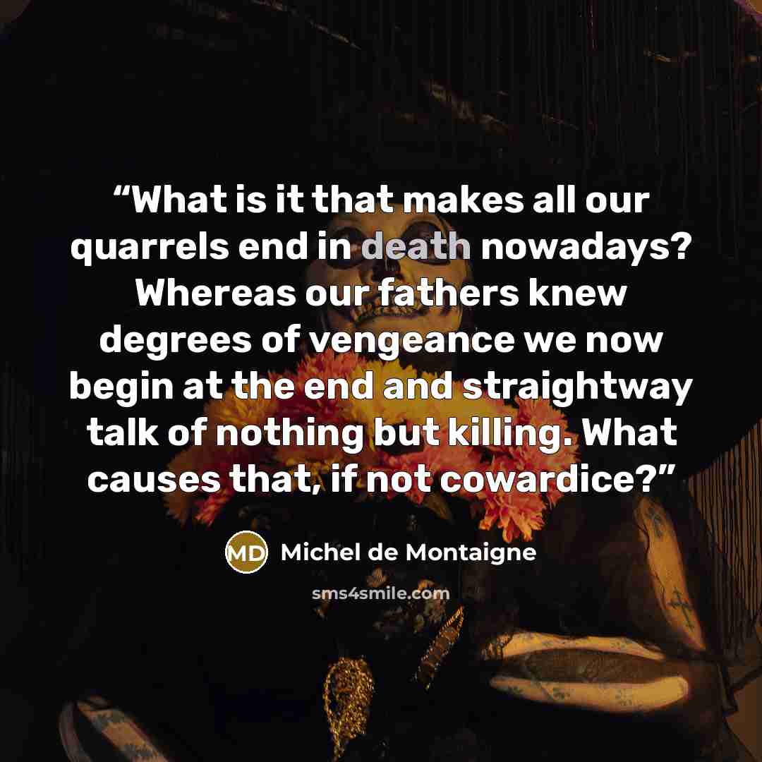 “What is it that makes all our quarrels end in death nowadays? Whereas our fathers knew degrees of vengeance we now begin at the end and straightway talk of nothing but killing. What causes that, if not cowardice?” quote by Michel de Montaigne