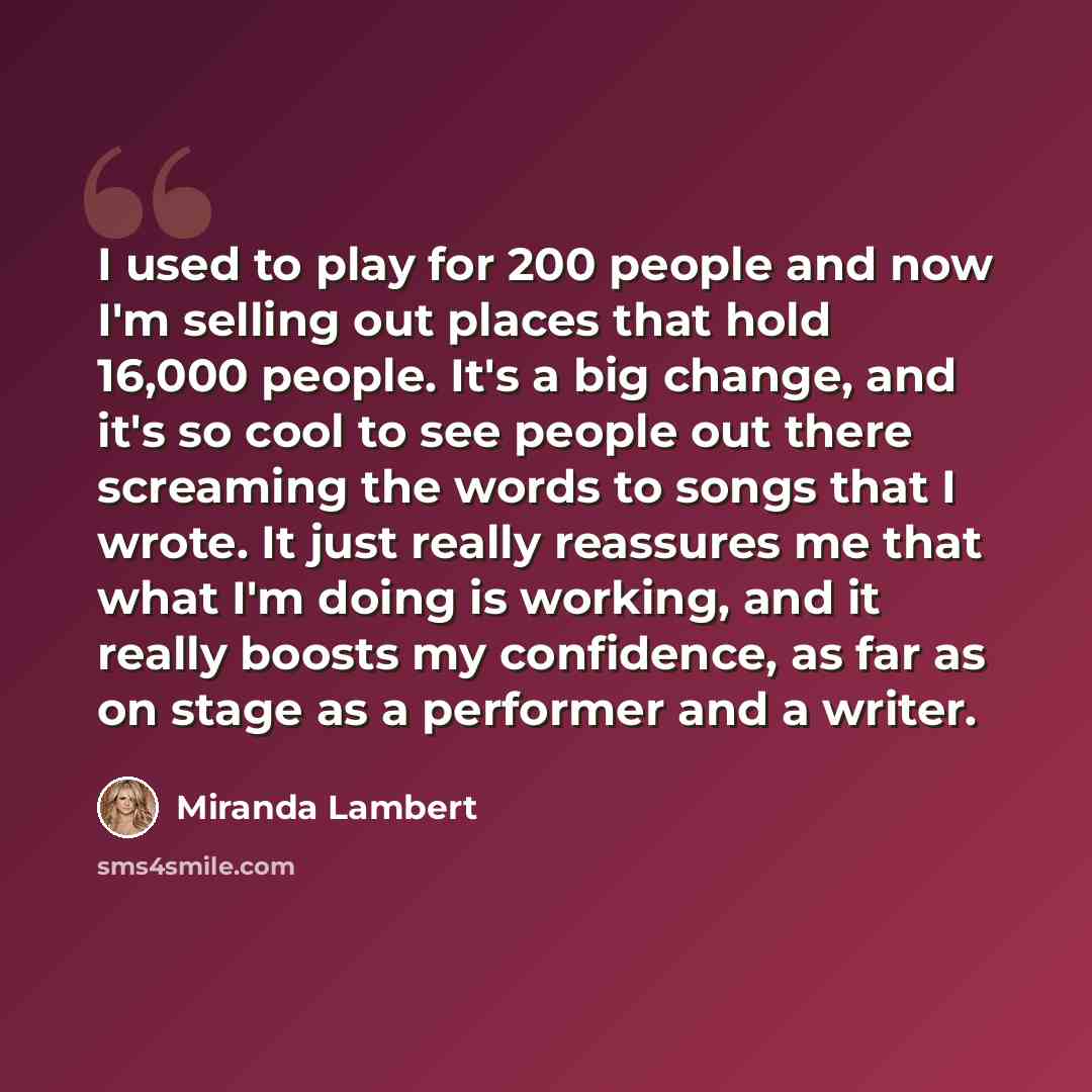 “I used to play for 200 people and now I'm selling out places that hold 16,000 people. It's a big change, and it's so cool to see people out there screaming the words to songs that I wrote. It just really reassures me that what I'm doing is working, and it really boosts my confidence, as far as on…” quote by Miranda Lambert