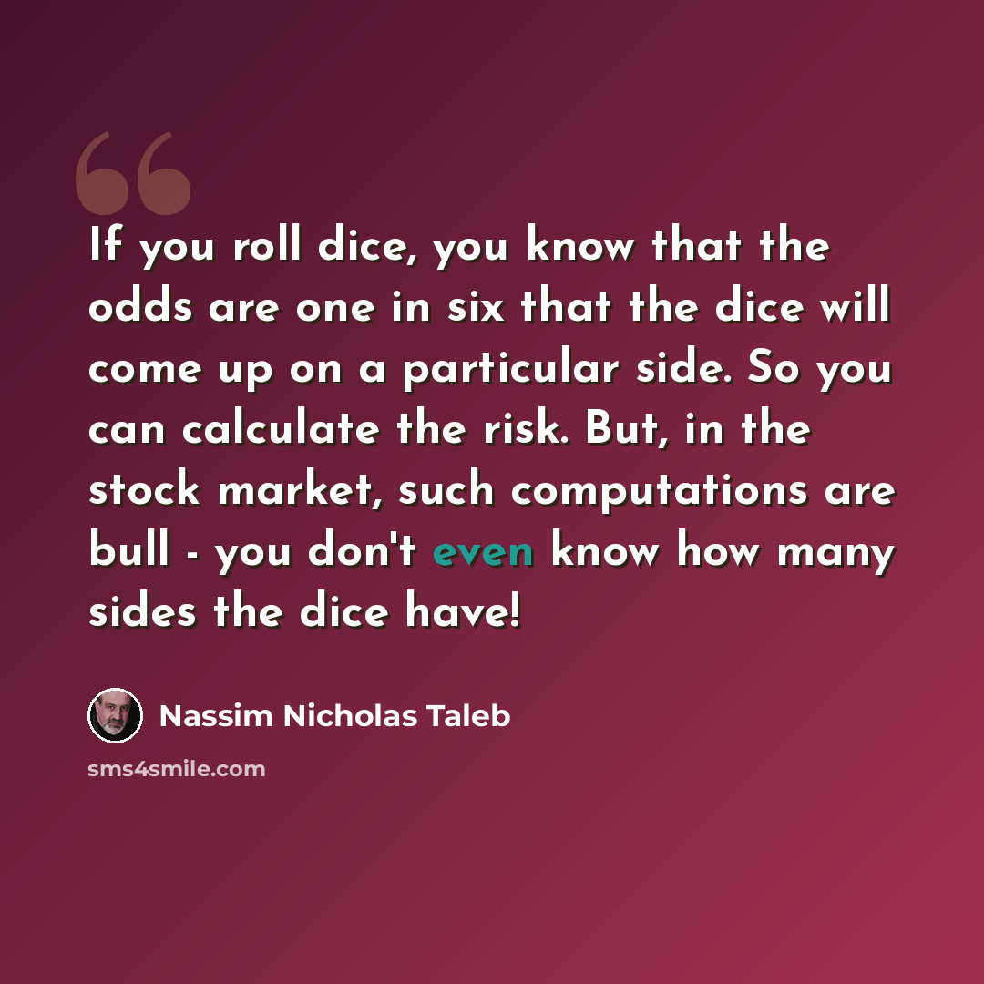 “If you roll dice, you know that the odds are one in six that the dice will come up on a particular side. So you can calculate the risk. But, in the stock market, such computations are bull - you don't even know how many sides the dice have!” quote by Nassim Nicholas Taleb