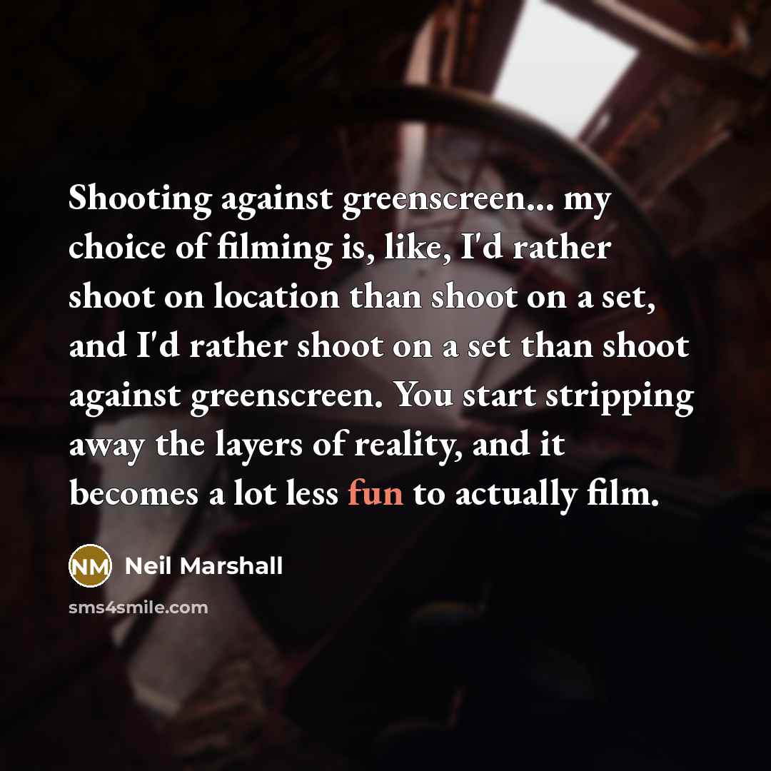 “Shooting against greenscreen... my choice of filming is, like, I'd rather shoot on location than shoot on a set, and I'd rather shoot on a set than shoot against greenscreen. You start stripping away the layers of reality, and it becomes a lot less fun to actually film.” quote by Neil Marshall